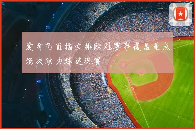 爱奇艺直播女排欧冠赛事覆盖重点场次助力球迷观赛