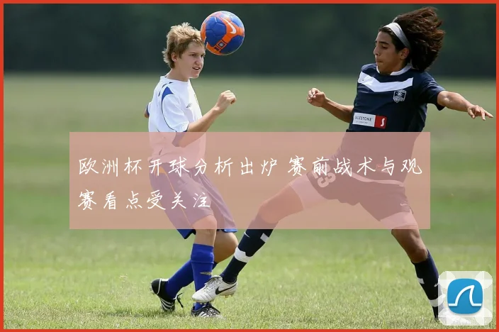 欧洲杯开球分析出炉 赛前战术与观赛看点受关注