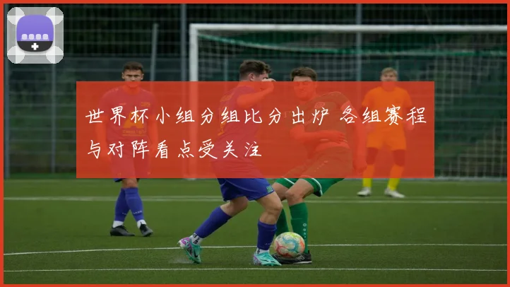 世界杯小组分组比分出炉 各组赛程与对阵看点受关注