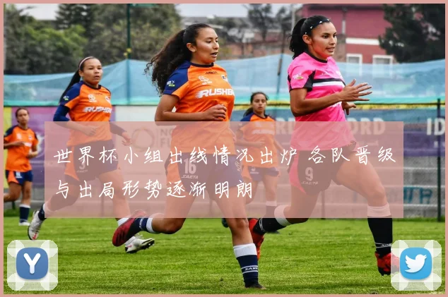 世界杯小组出线情况出炉 各队晋级与出局形势逐渐明朗