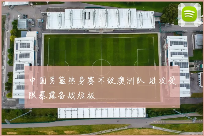 中国男篮热身赛不敌澳洲队 进攻受限暴露备战短板