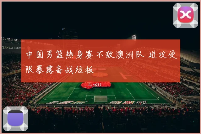 中国男篮热身赛不敌澳洲队 进攻受限暴露备战短板