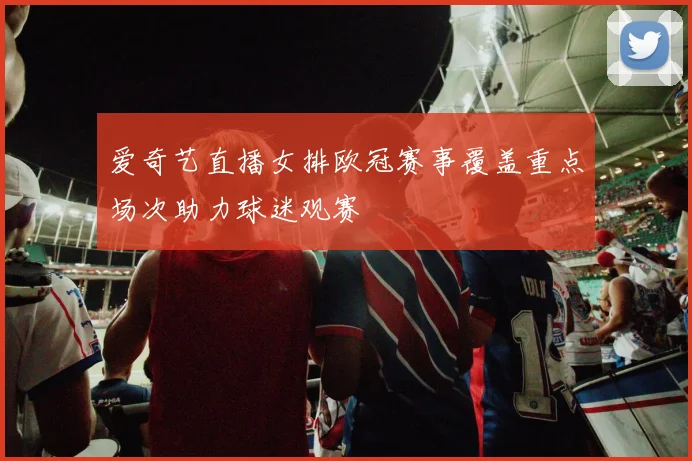 爱奇艺直播女排欧冠赛事覆盖重点场次助力球迷观赛