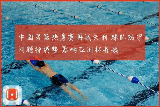 中国男篮热身赛再战失利 球队防守问题待调整 影响亚洲杯备战