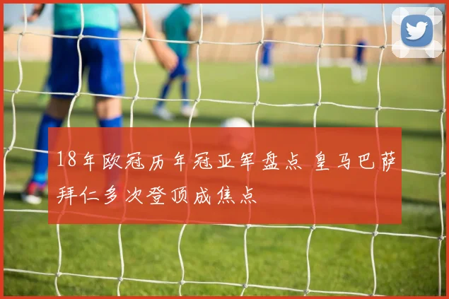 18年欧冠历年冠亚军盘点 皇马巴萨拜仁多次登顶成焦点